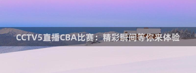 51视频在线直播nba：CCTV5直播CBA比赛：精彩瞬间等你来体验